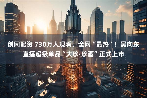 创同配资 730万人观看，全网“最热”！吴向东直播超级单品“大珍·珍酒”正式上市