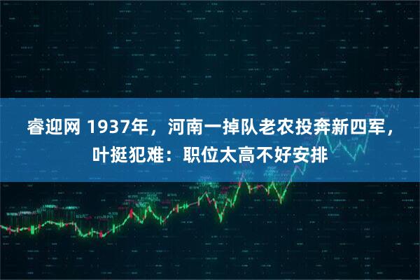 睿迎网 1937年，河南一掉队老农投奔新四军，叶挺犯难：职位太高不好安排