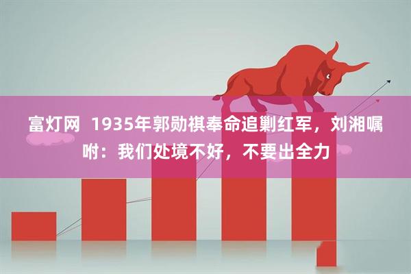 富灯网  1935年郭勋祺奉命追剿红军，刘湘嘱咐：我们处境不好，不要出全力