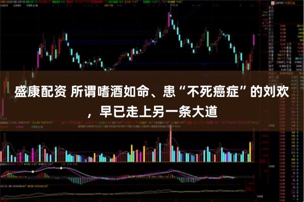 盛康配资 所谓嗜酒如命、患“不死癌症”的刘欢，早已走上另一条大道