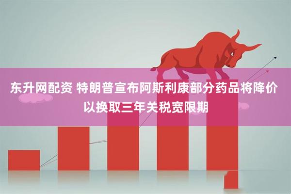 东升网配资 特朗普宣布阿斯利康部分药品将降价 以换取三年关税宽限期