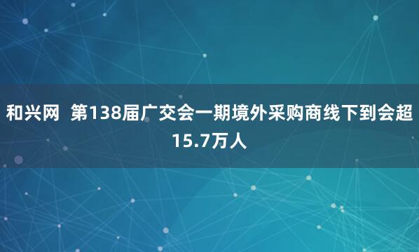 和兴网  第138届广交会一期境外采购商线下到会超15.7万人