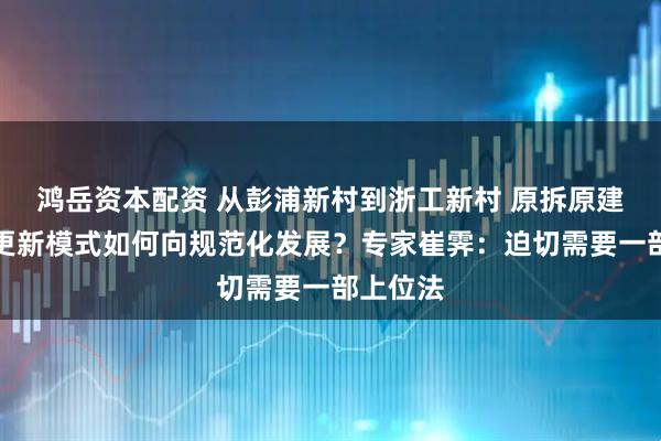 鸿岳资本配资 从彭浦新村到浙工新村 原拆原建的城市更新模式如何向规范化发展？专家崔霁：迫切需要一部上位法