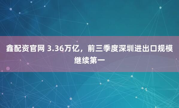 鑫配资官网 3.36万亿，前三季度深圳进出口规模继续第一