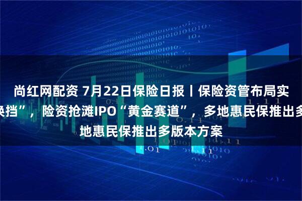 尚红网配资 7月22日保险日报丨保险资管布局实体经济“换挡”，险资抢滩IPO“黄金赛道”，多地惠民保推出多版本方案