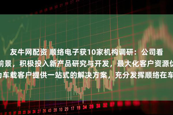 友牛网配资 顺络电子获10家机构调研：公司看好汽车电子领域的发展前景，积极投入新产品研究与开发，最大化客户资源优势，为车载客户提供一站式的解决方案，充分发挥顺络在车载市场的先发优势（附调研问答）