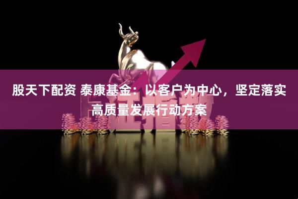 股天下配资 泰康基金：以客户为中心，坚定落实高质量发展行动方案