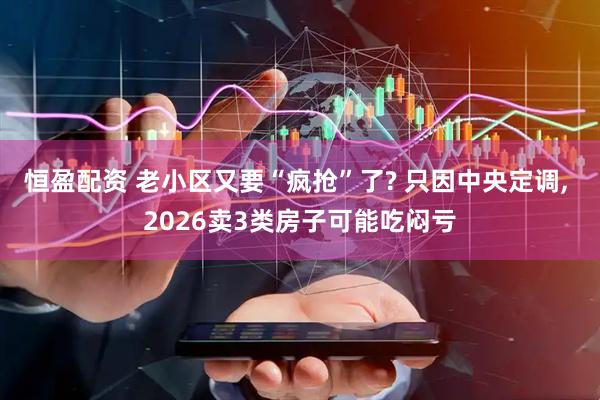 恒盈配资 老小区又要“疯抢”了? 只因中央定调, 2026卖3类房子可能吃闷亏