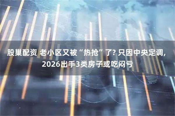 股巢配资 老小区又被“热抢”了? 只因中央定调, 2026出手3类房子或吃闷亏
